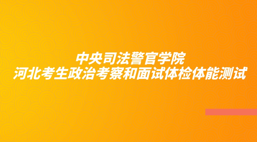 中央司法警官学院2023年河北省考生政治考察和面试体检体能测试工作公告